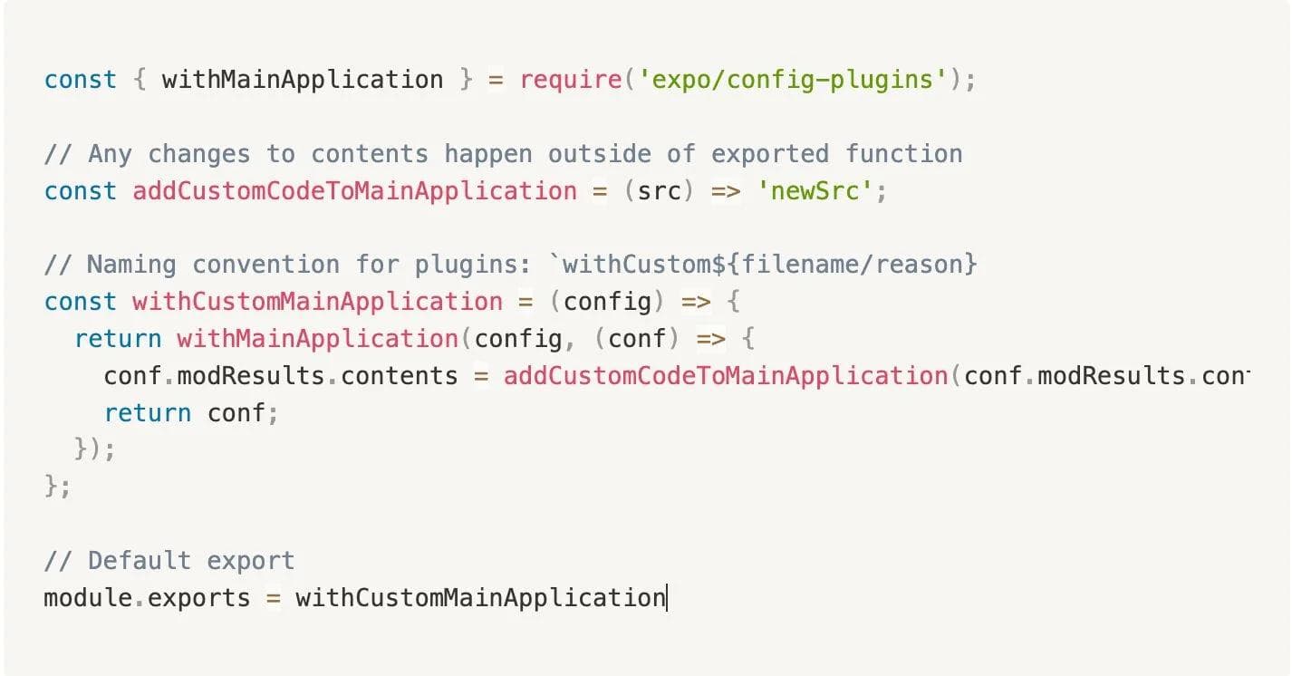 Boilerplate code snippet as follows: const { withMainApplication } = require('expo/config-plugins'); // Any changes to contents happen outside of exported function const addCustomCodeToMainApplication = (src) => 'newSrc'; // Naming convention for plugins: `withCustom${filename/reason} const withCustomMainApplication = (config) => { return withMainApplication(config, (conf) => { conf.modResults.contents = addCustomCodeToMainApplication(conf.modResults.contents); return conf; }); }; // Default export module.exports = withCustomMainApplication