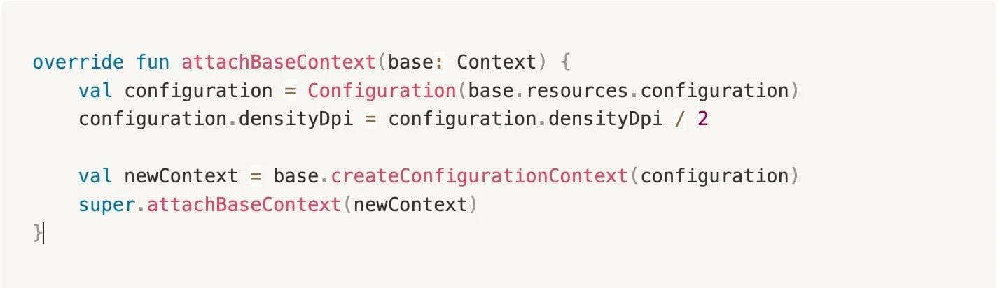 Code snippet of Native Kotlin Code as follows: override fun attachBaseContext(base: Context) { val configuration = Configuration(base.resources.configuration) configuration.densityDpi = configuration.densityDpi / 2 val newContext = base.createConfigurationContext(configuration) super.attachBaseContext(newContext) }