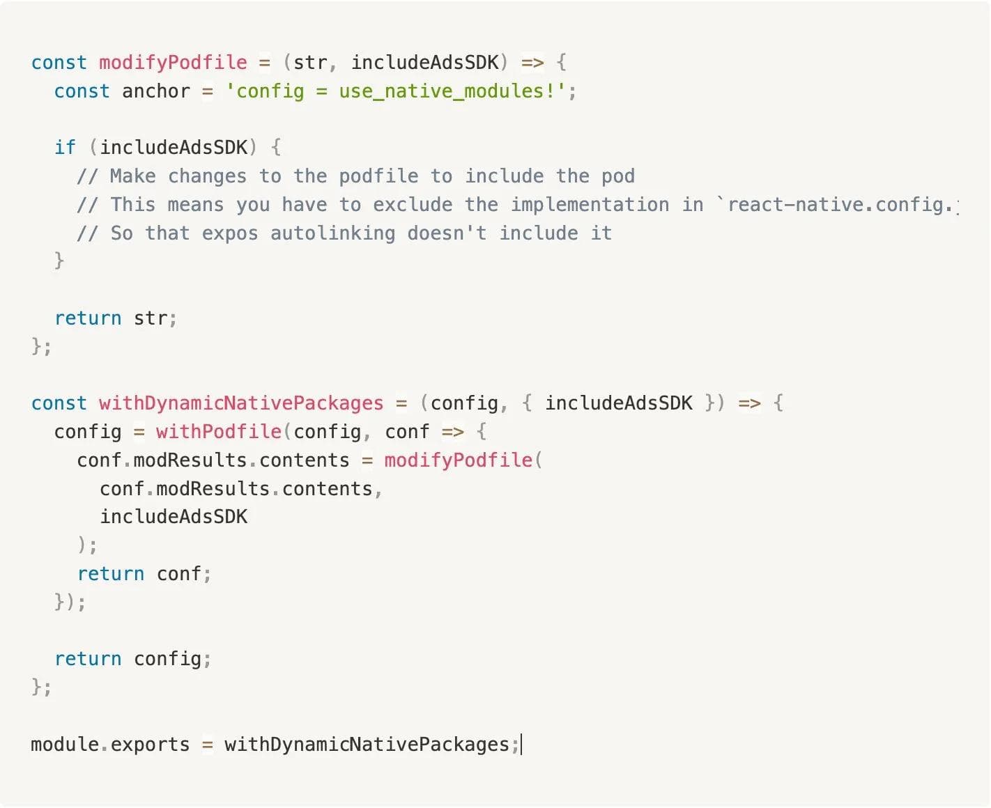 Code snippet for Dynamic Packages as follows: const modifyPodfile = (str, includeAdsSDK) => { const anchor = 'config = use_native_modules!'; if (includeAdsSDK) { // Make changes to the podfile to include the pod // This means you have to exclude the implementation in `react-native.config.js` // So that expos autolinking doesn't include it } return str; }; const withDynamicNativePackages = (config, { includeAdsSDK }) => { config = withPodfile(config, conf => { conf.modResults.contents = modifyPodfile( conf.modResults.contents, includeAdsSDK ); return conf; }); return config; }; module.exports = withDynamicNativePackages;