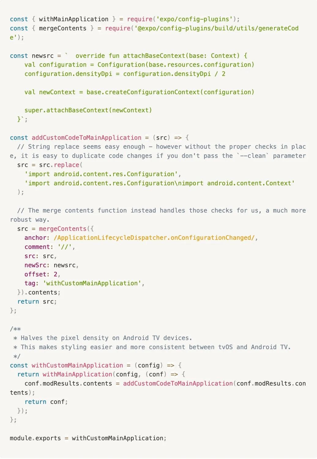 Custom code snippet with Expo helper functions as follows: const { withMainApplication } = require('expo/config-plugins'); const { mergeContents } = require('@expo/config-plugins/build/utils/generateCode'); const newsrc = ` override fun attachBaseContext(base: Context) { val configuration = Configuration(base.resources.configuration) configuration.densityDpi = configuration.densityDpi / 2 val newContext = base.createConfigurationContext(configuration) super.attachBaseContext(newContext) }`; const addCustomCodeToMainApplication = (src) => { // String replace seems easy enough - however without the proper checks in place, it is easy to duplicate code changes if you don't pass the `--clean` parameter src = src.replace( 'import android.content.res.Configuration', 'import android.content.res.Configuration\nimport android.content.Context' ); // The merge contents function instead handles those checks for us, a much more robust way. src = mergeContents({ anchor: /ApplicationLifecycleDispatcher.onConfigurationChanged/, comment: '//', src: src, newSrc: newsrc, offset: 2, tag: 'withCustomMainApplication', }).contents; return src; }; /** * Halves the pixel density on Android TV devices. * This makes styling easier and more consistent between tvOS and Android TV. */ const withCustomMainApplication = (config) => { return withMainApplication(config, (conf) => { conf.modResults.contents = addCustomCodeToMainApplication(conf.modResults.contents); return conf; }); }; module.exports = withCustomMainApplication;